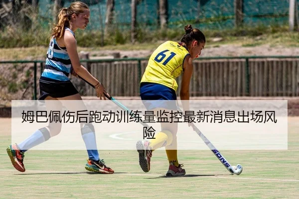 姆巴佩伤后跑动训练量监控最新消息出场风险
